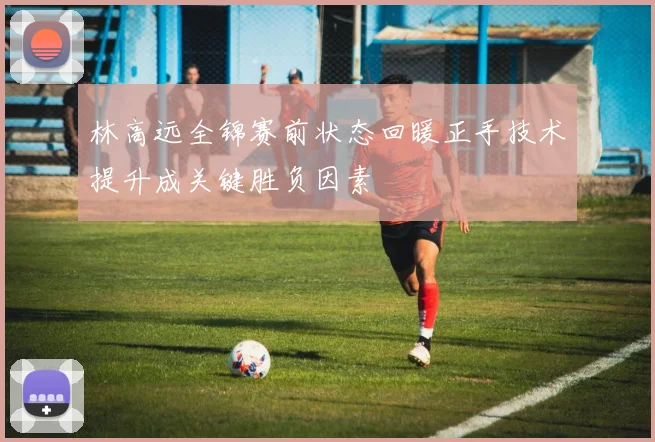 林高远全锦赛前状态回暖正手技术提升成关键胜负因素