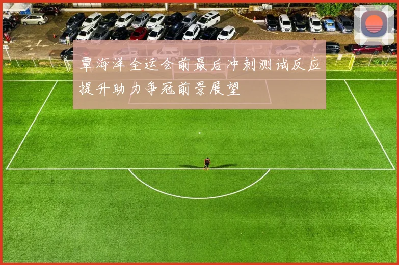 覃海洋全运会前最后冲刺测试反应提升助力争冠前景展望
