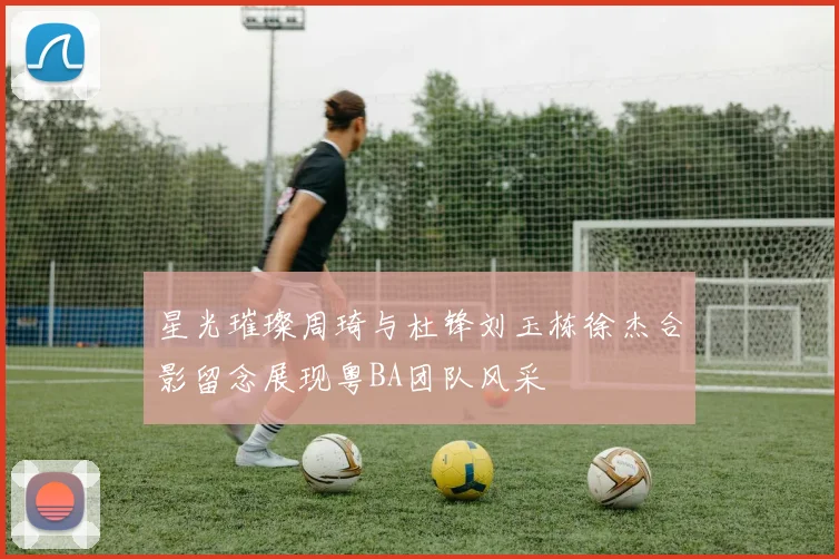 星光璀璨周琦与杜锋刘玉栋徐杰合影留念展现粤BA团队风采