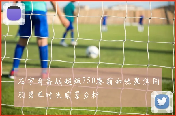 石宇奇备战超级750赛前加练聚焦国羽男单对决前景分析