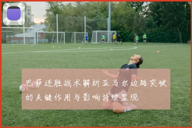 巴萨连胜战术解析亚马尔边路突破的关键作用与影响持续显现