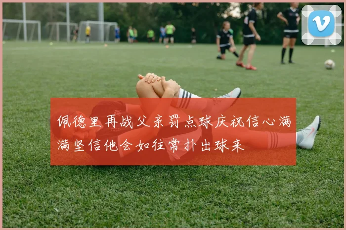 佩德里再战父亲罚点球庆祝信心满满坚信他会如往常扑出球来