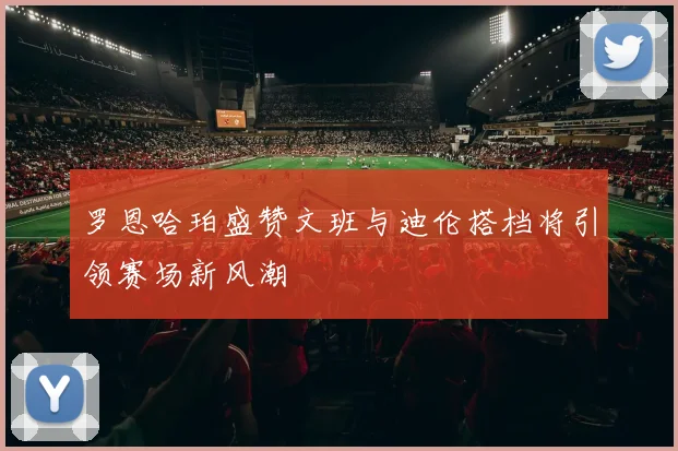 罗恩哈珀盛赞文班与迪伦搭档将引领赛场新风潮