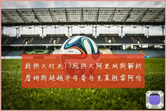 新热火对决13冠热火阿里纳斯解析詹姆斯超越字母哥与克莱胜雷阿伦之争